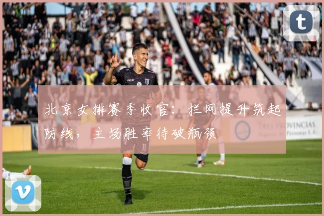 北京女排赛季收官：拦网提升筑起防线，主场胜率待破瓶颈
