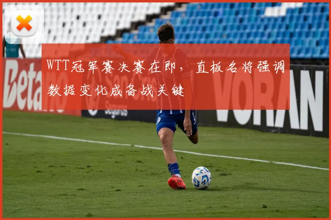 WTT冠军赛决赛在即，直板名将强调数据变化成备战关键