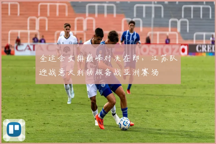 全运会女排巅峰对决在即，江苏队迎战意大利劲旅备战亚洲赛场