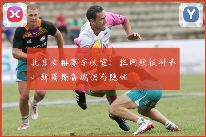 北京女排赛季收官：拦网短板补齐，新周期备战仍存隐忧