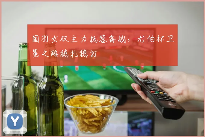 国羽女双主力抵蓉备战，尤伯杯卫冕之路稳扎稳打