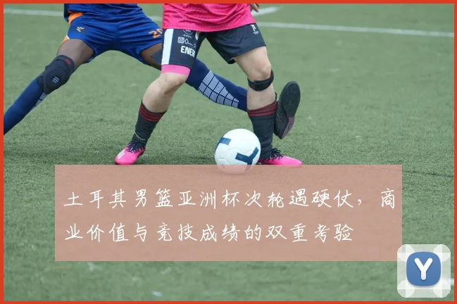 土耳其男篮亚洲杯次轮遇硬仗，商业价值与竞技成绩的双重考验