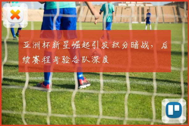 亚洲杯新星崛起引发积分暗战，后续赛程考验各队深度