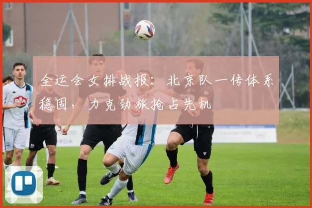 全运会女排战报：北京队一传体系稳固，力克劲旅抢占先机