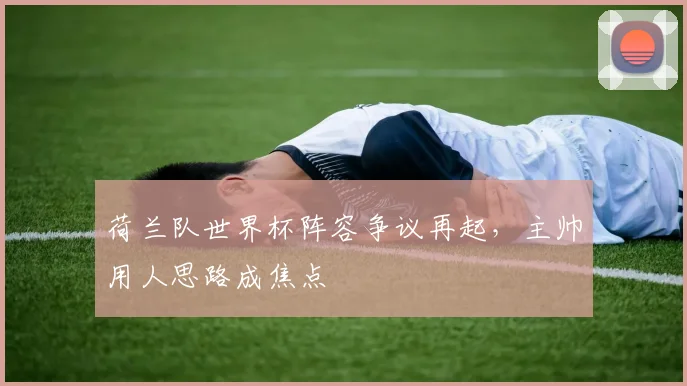 荷兰队世界杯阵容争议再起，主帅用人思路成焦点