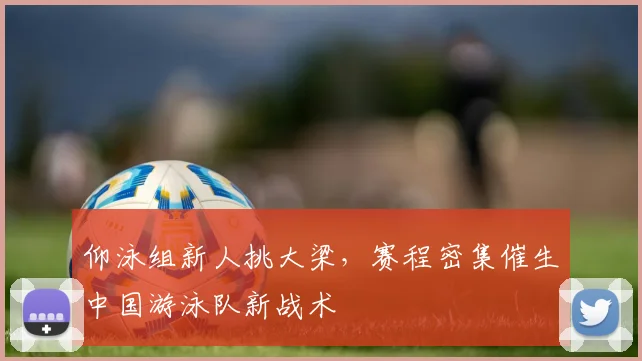 仰泳组新人挑大梁，赛程密集催生中国游泳队新战术
