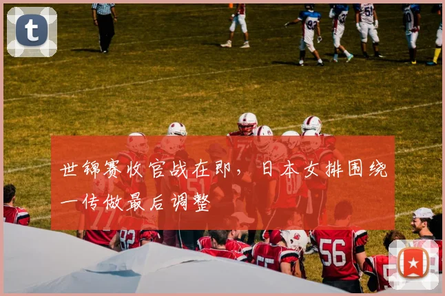 世锦赛收官战在即，日本女排围绕一传做最后调整