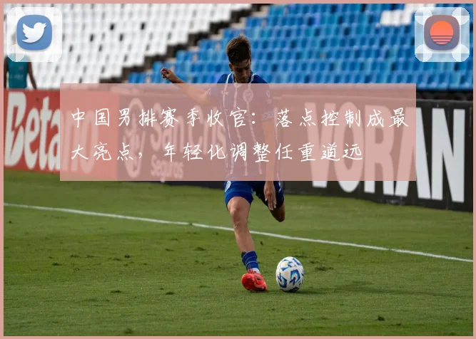 中国男排赛季收官：落点控制成最大亮点，年轻化调整任重道远