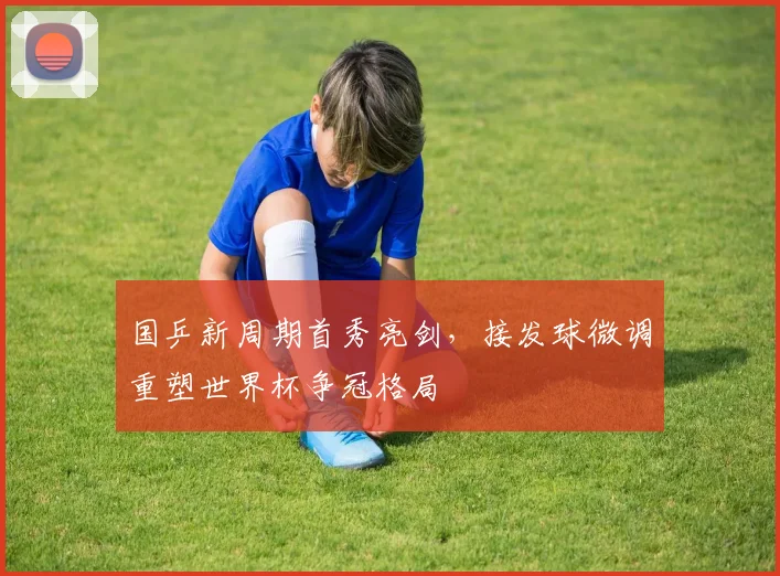 国乒新周期首秀亮剑，接发球微调重塑世界杯争冠格局