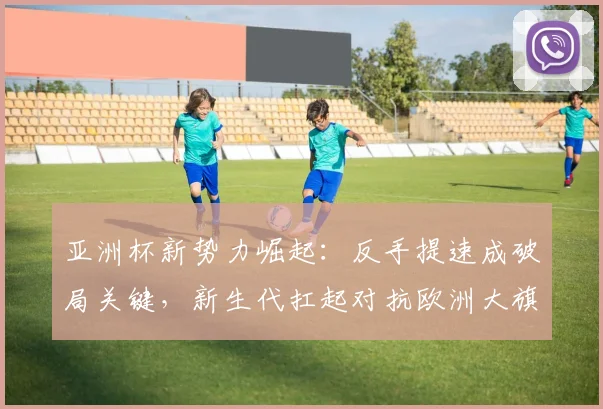 亚洲杯新势力崛起：反手提速成破局关键，新生代扛起对抗欧洲大旗