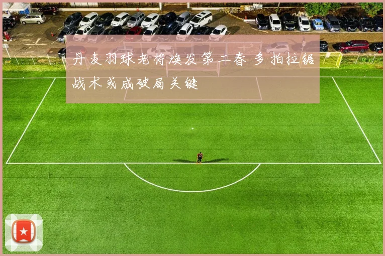 丹麦羽球老将焕发第二春 多拍拉锯战术或成破局关键