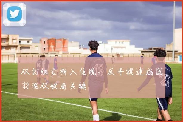 双打组合渐入佳境，反手提速成国羽混双破局关键