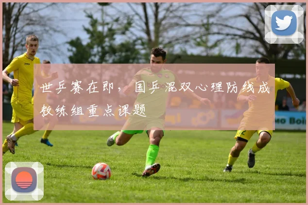 世乒赛在即，国乒混双心理防线成教练组重点课题
