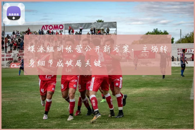 蝶泳组训练营公开新方案，主场转身细节成破局关键