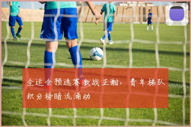 全运会预选赛激战正酣，青年梯队积分榜暗流涌动