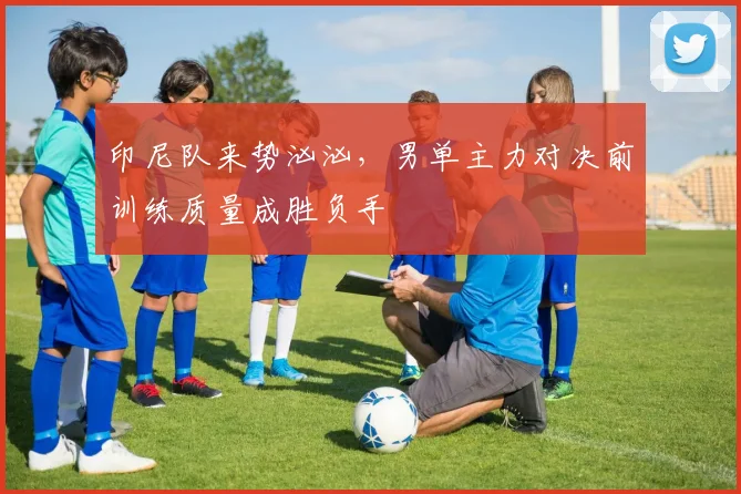 印尼队来势汹汹，男单主力对决前训练质量成胜负手
