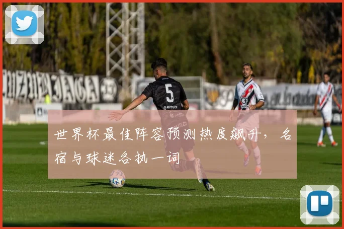 世界杯最佳阵容预测热度飙升，名宿与球迷各执一词