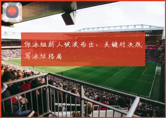 仰泳组新人破浪而出，关键对决改写泳坛格局