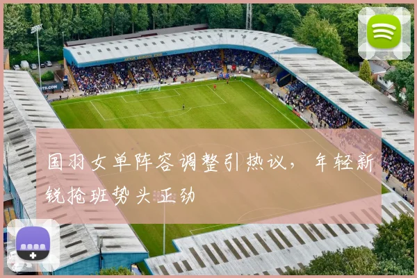 国羽女单阵容调整引热议，年轻新锐抢班势头正劲