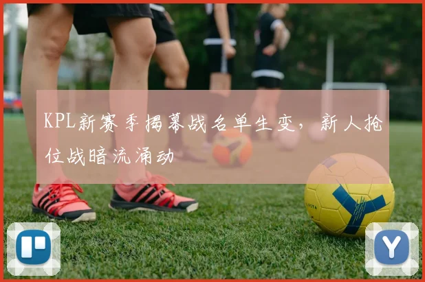KPL新赛季揭幕战名单生变，新人抢位战暗流涌动