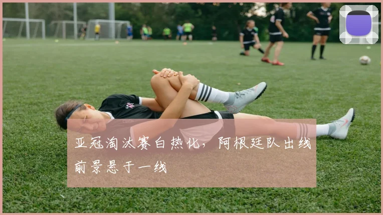 亚冠淘汰赛白热化，阿根廷队出线前景悬于一线