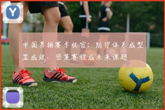 中国男排赛季收官：防守体系成型显成效，密集赛程成未来课题