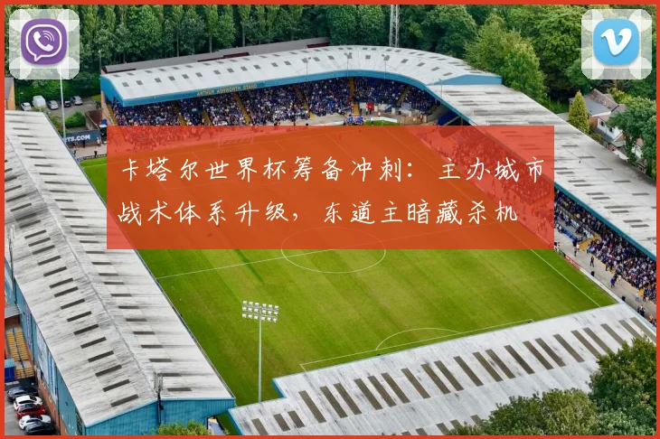 卡塔尔世界杯筹备冲刺：主办城市战术体系升级，东道主暗藏杀机