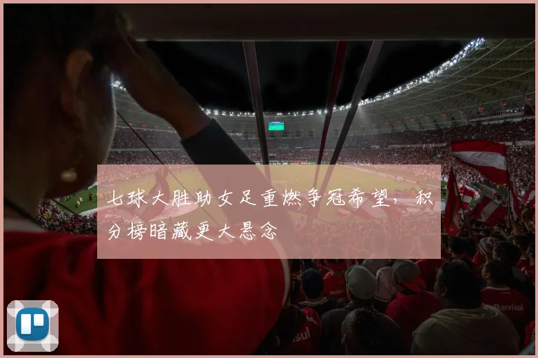 七球大胜助女足重燃争冠希望，积分榜暗藏更大悬念
