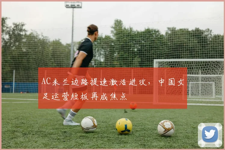AC米兰边路提速激活进攻，中国女足运营短板再成焦点