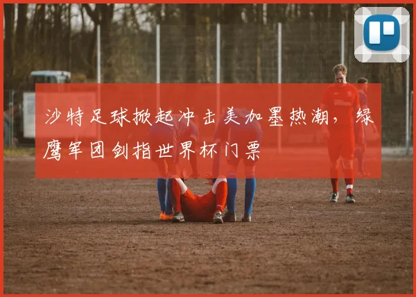 沙特足球掀起冲击美加墨热潮，绿鹰军团剑指世界杯门票