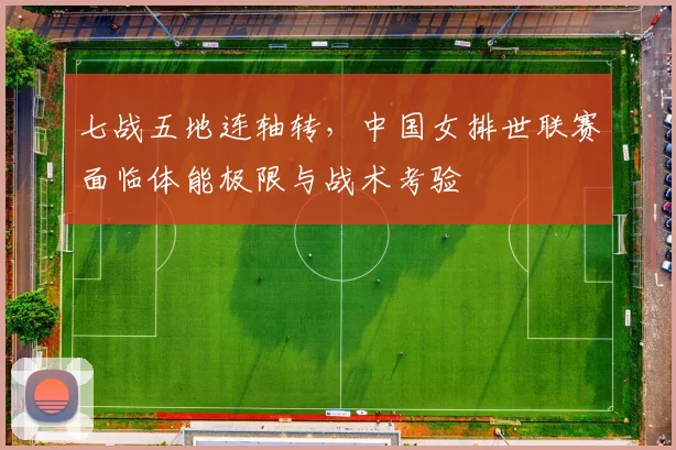 七战五地连轴转，中国女排世联赛面临体能极限与战术考验