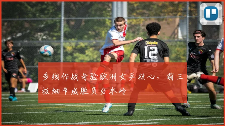 多线作战考验欧洲女乒核心，前三板细节成胜负分水岭