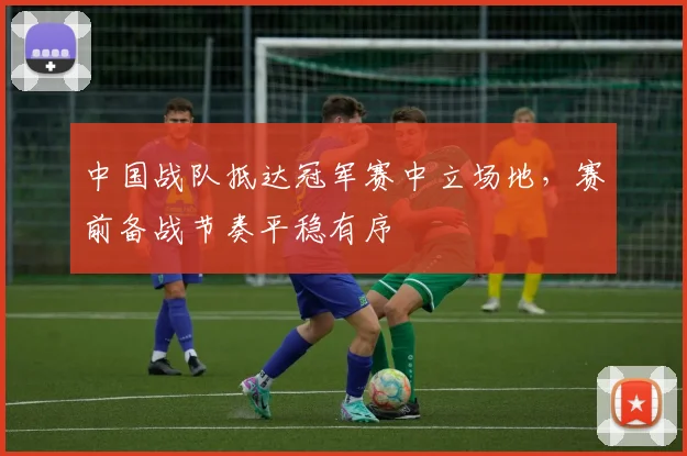 中国战队抵达冠军赛中立场地，赛前备战节奏平稳有序
