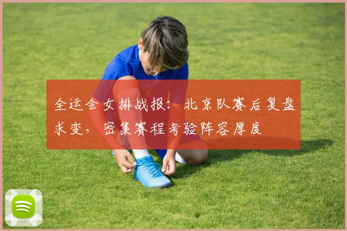 全运会女排战报：北京队赛后复盘求变，密集赛程考验阵容厚度