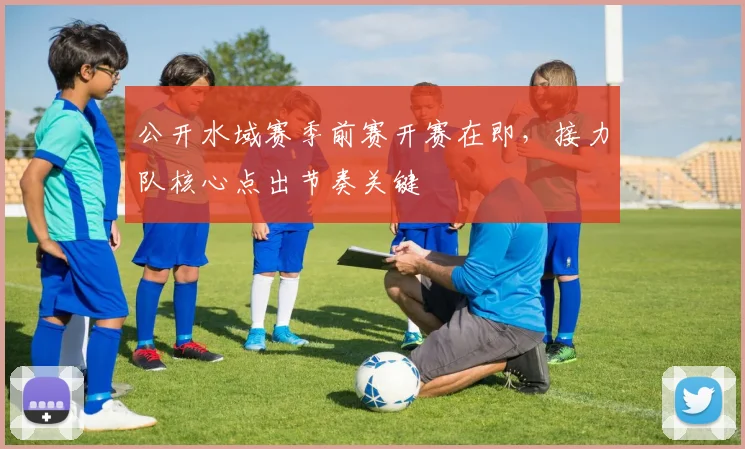 公开水域赛季前赛开赛在即，接力队核心点出节奏关键