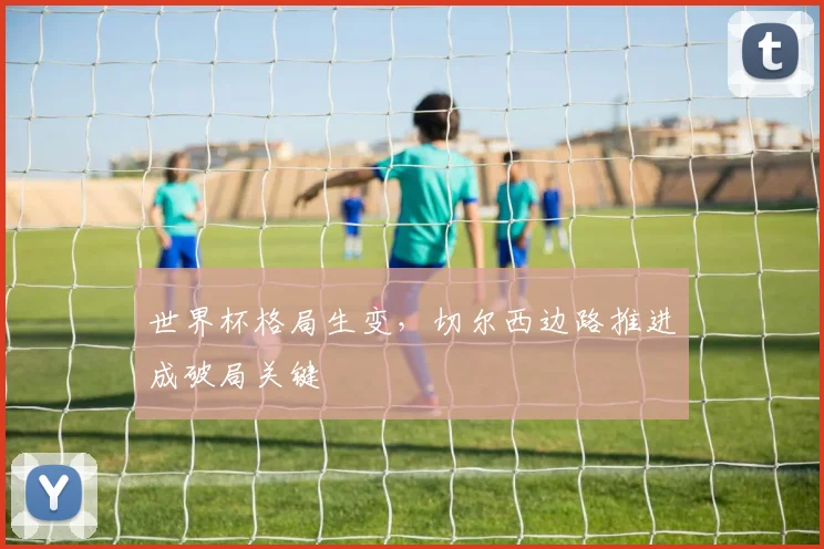 世界杯格局生变，切尔西边路推进成破局关键