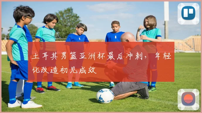 土耳其男篮亚洲杯最后冲刺，年轻化改造初见成效