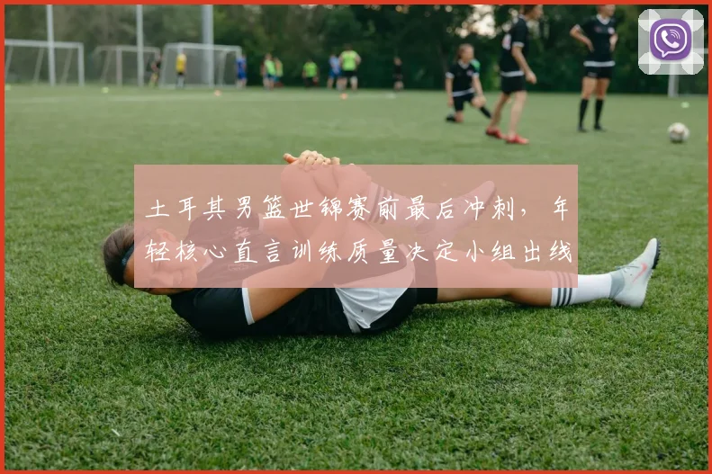 土耳其男篮世锦赛前最后冲刺，年轻核心直言训练质量决定小组出线前景
