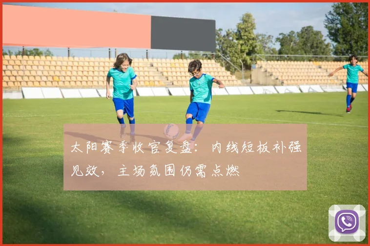 太阳赛季收官复盘：内线短板补强见效，主场氛围仍需点燃