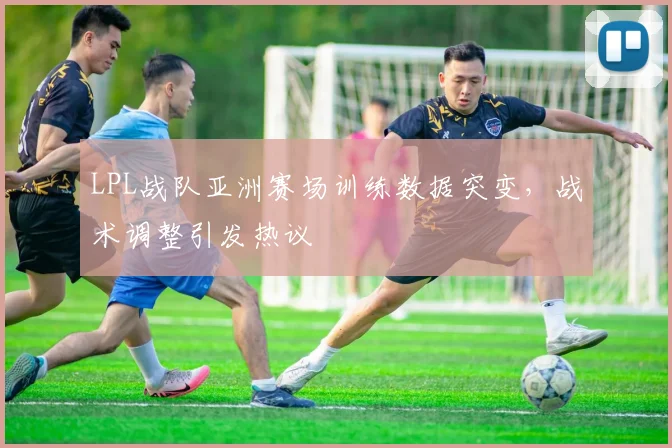 LPL战队亚洲赛场训练数据突变，战术调整引发热议
