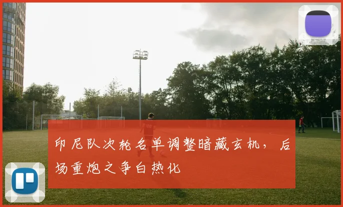 印尼队次轮名单调整暗藏玄机，后场重炮之争白热化