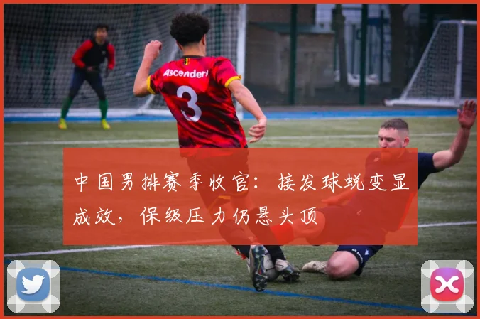 中国男排赛季收官：接发球蜕变显成效，保级压力仍悬头顶