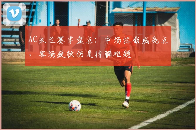 AC米兰赛季盘点：中场拦截成亮点，客场疲软仍是待解难题