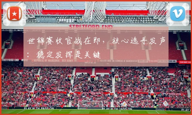 世锦赛收官战在即，核心选手发声：稳定发挥是关键