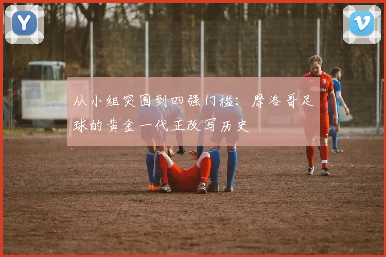 从小组突围到四强门槛：摩洛哥足球的黄金一代正改写历史