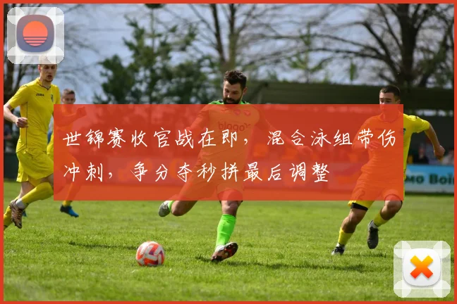 世锦赛收官战在即，混合泳组带伤冲刺，争分夺秒拼最后调整