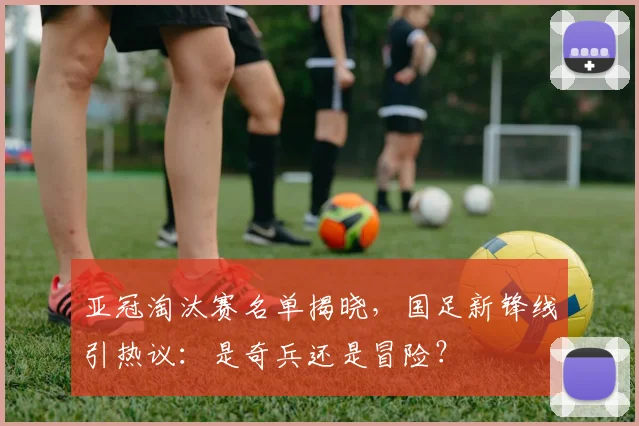 亚冠淘汰赛名单揭晓，国足新锋线引热议：是奇兵还是冒险？